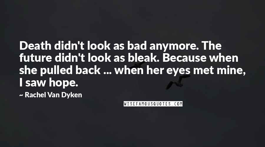 Rachel Van Dyken Quotes: Death didn't look as bad anymore. The future didn't look as bleak. Because when she pulled back ... when her eyes met mine, I saw hope.