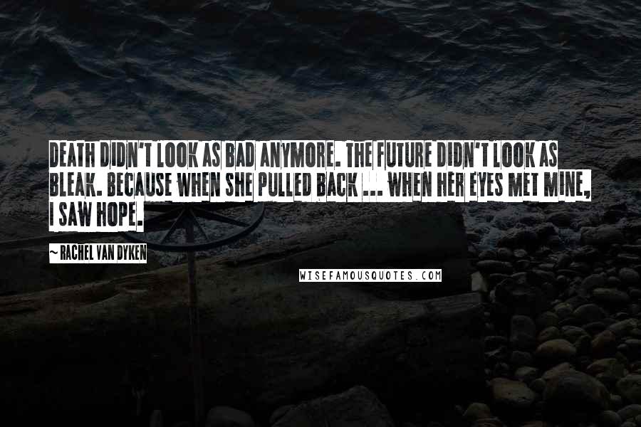 Rachel Van Dyken Quotes: Death didn't look as bad anymore. The future didn't look as bleak. Because when she pulled back ... when her eyes met mine, I saw hope.