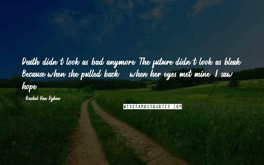 Rachel Van Dyken Quotes: Death didn't look as bad anymore. The future didn't look as bleak. Because when she pulled back ... when her eyes met mine, I saw hope.