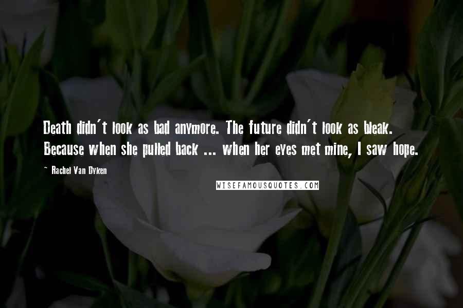 Rachel Van Dyken Quotes: Death didn't look as bad anymore. The future didn't look as bleak. Because when she pulled back ... when her eyes met mine, I saw hope.