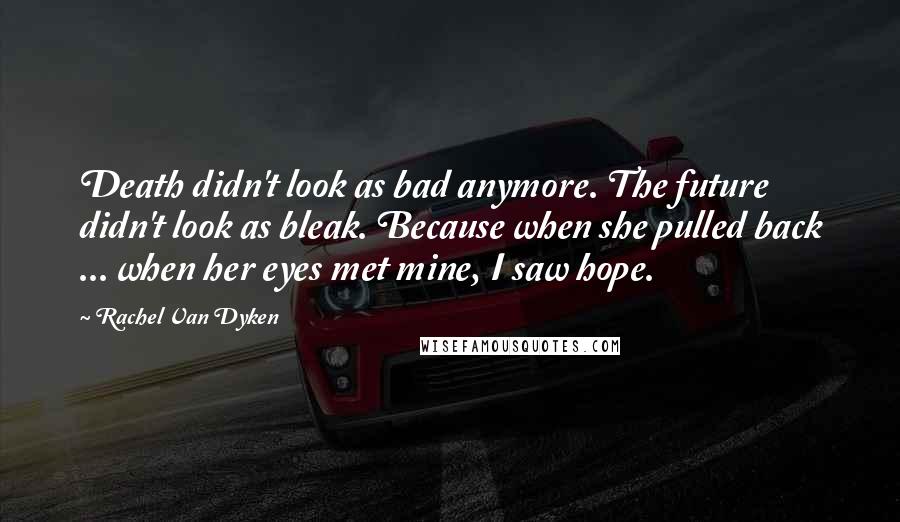 Rachel Van Dyken Quotes: Death didn't look as bad anymore. The future didn't look as bleak. Because when she pulled back ... when her eyes met mine, I saw hope.