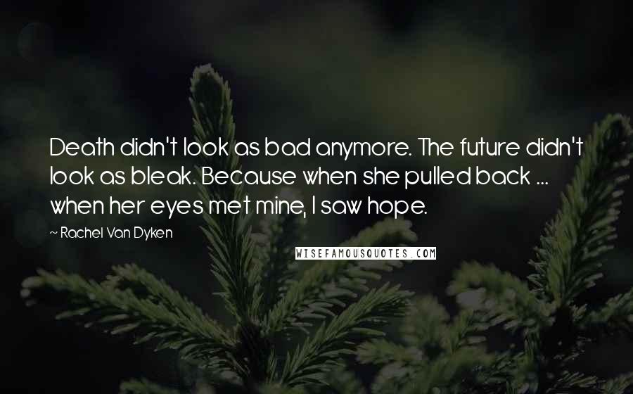 Rachel Van Dyken Quotes: Death didn't look as bad anymore. The future didn't look as bleak. Because when she pulled back ... when her eyes met mine, I saw hope.