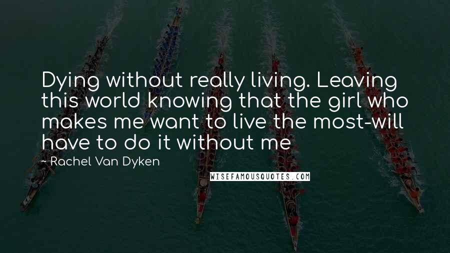 Rachel Van Dyken Quotes: Dying without really living. Leaving this world knowing that the girl who makes me want to live the most-will have to do it without me