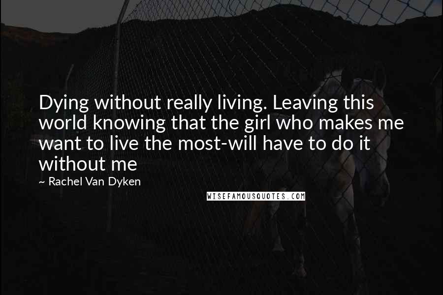 Rachel Van Dyken Quotes: Dying without really living. Leaving this world knowing that the girl who makes me want to live the most-will have to do it without me