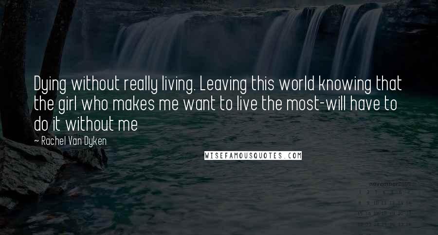 Rachel Van Dyken Quotes: Dying without really living. Leaving this world knowing that the girl who makes me want to live the most-will have to do it without me