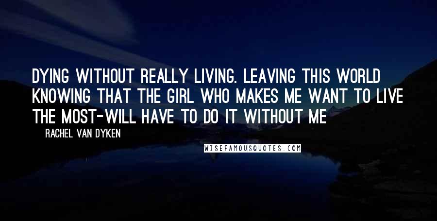 Rachel Van Dyken Quotes: Dying without really living. Leaving this world knowing that the girl who makes me want to live the most-will have to do it without me