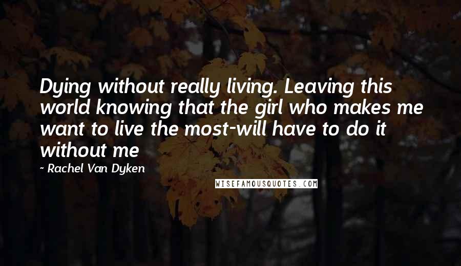 Rachel Van Dyken Quotes: Dying without really living. Leaving this world knowing that the girl who makes me want to live the most-will have to do it without me