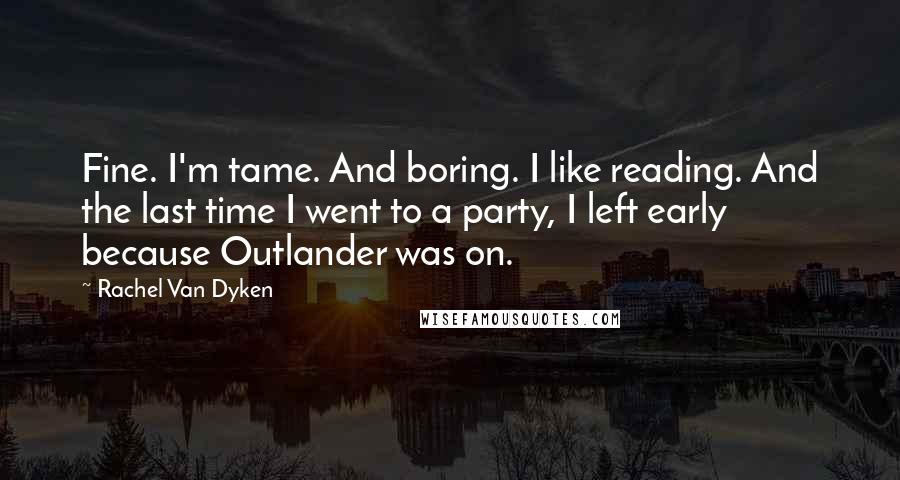 Rachel Van Dyken Quotes: Fine. I'm tame. And boring. I like reading. And the last time I went to a party, I left early because Outlander was on.