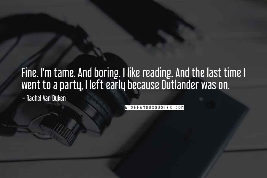 Rachel Van Dyken Quotes: Fine. I'm tame. And boring. I like reading. And the last time I went to a party, I left early because Outlander was on.