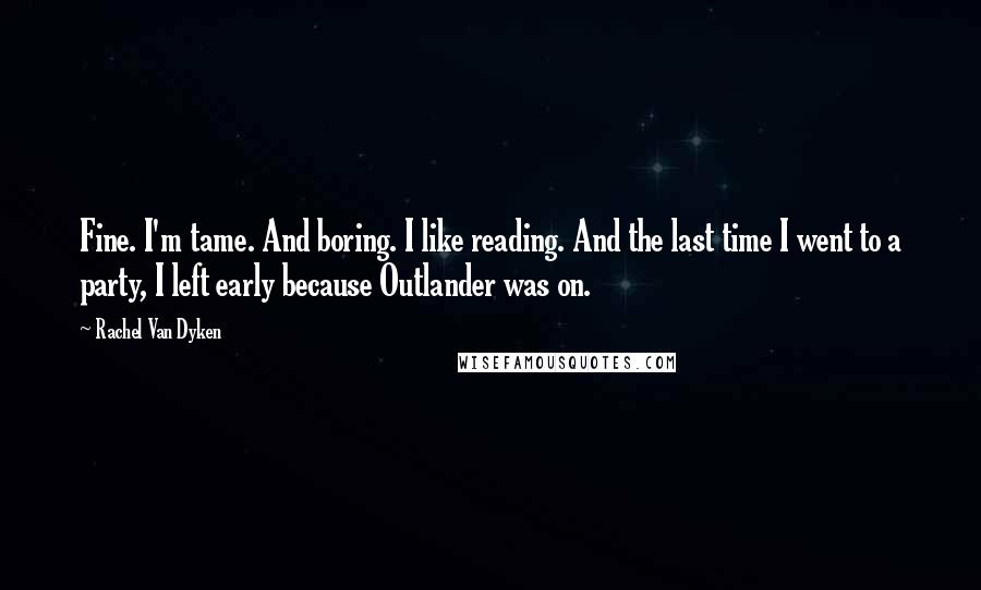 Rachel Van Dyken Quotes: Fine. I'm tame. And boring. I like reading. And the last time I went to a party, I left early because Outlander was on.