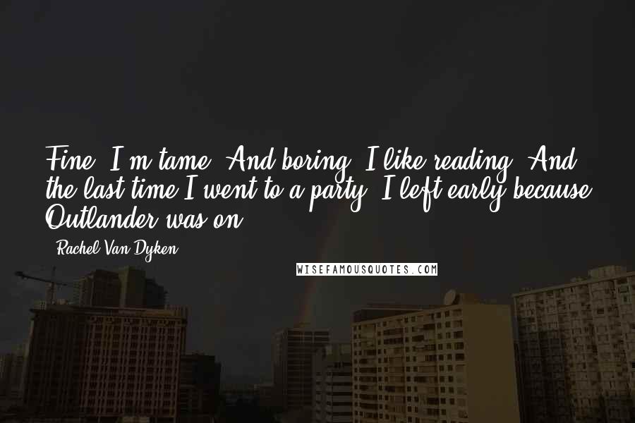 Rachel Van Dyken Quotes: Fine. I'm tame. And boring. I like reading. And the last time I went to a party, I left early because Outlander was on.