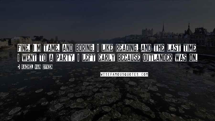 Rachel Van Dyken Quotes: Fine. I'm tame. And boring. I like reading. And the last time I went to a party, I left early because Outlander was on.