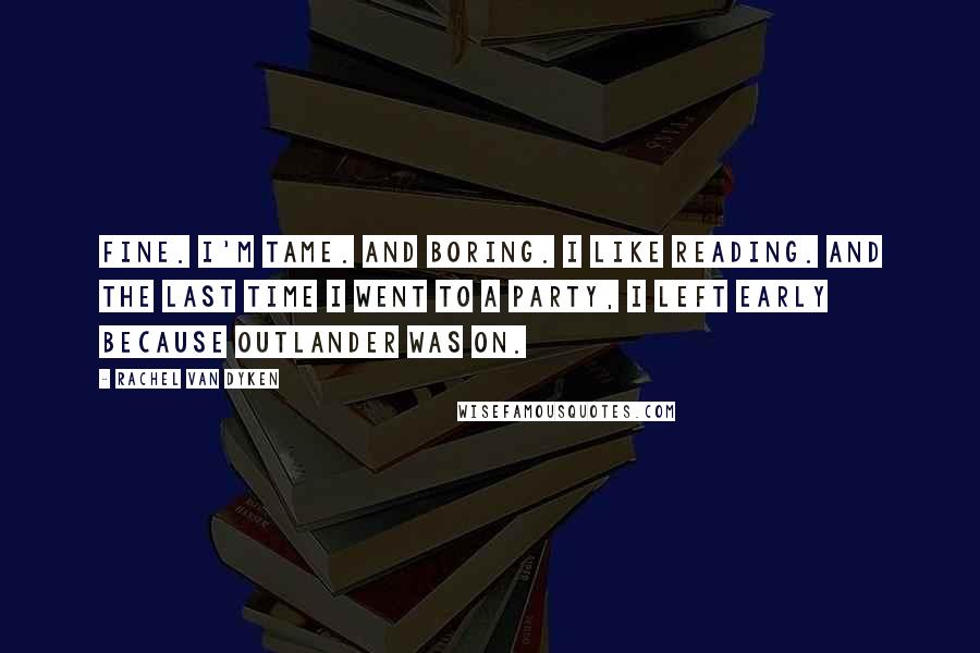 Rachel Van Dyken Quotes: Fine. I'm tame. And boring. I like reading. And the last time I went to a party, I left early because Outlander was on.