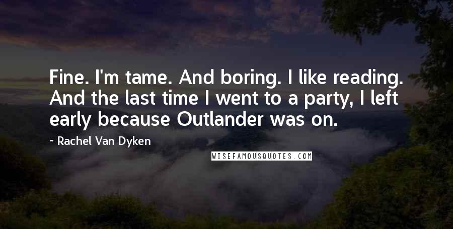 Rachel Van Dyken Quotes: Fine. I'm tame. And boring. I like reading. And the last time I went to a party, I left early because Outlander was on.