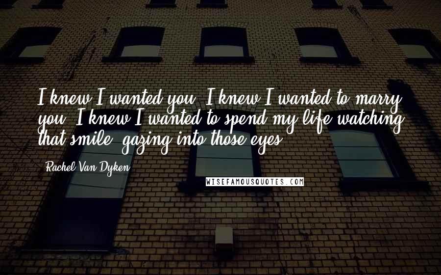 Rachel Van Dyken Quotes: I knew I wanted you. I knew I wanted to marry you. I knew I wanted to spend my life watching that smile, gazing into those eyes.