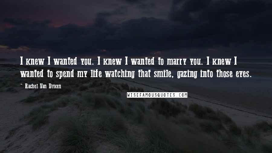 Rachel Van Dyken Quotes: I knew I wanted you. I knew I wanted to marry you. I knew I wanted to spend my life watching that smile, gazing into those eyes.