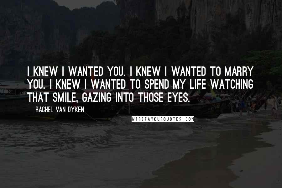 Rachel Van Dyken Quotes: I knew I wanted you. I knew I wanted to marry you. I knew I wanted to spend my life watching that smile, gazing into those eyes.