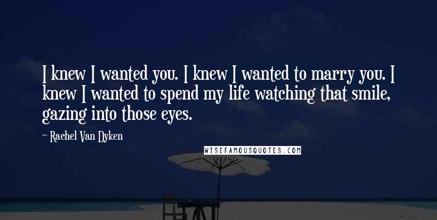 Rachel Van Dyken Quotes: I knew I wanted you. I knew I wanted to marry you. I knew I wanted to spend my life watching that smile, gazing into those eyes.