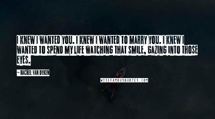 Rachel Van Dyken Quotes: I knew I wanted you. I knew I wanted to marry you. I knew I wanted to spend my life watching that smile, gazing into those eyes.