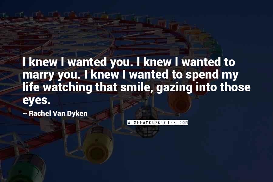 Rachel Van Dyken Quotes: I knew I wanted you. I knew I wanted to marry you. I knew I wanted to spend my life watching that smile, gazing into those eyes.