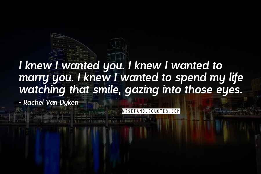 Rachel Van Dyken Quotes: I knew I wanted you. I knew I wanted to marry you. I knew I wanted to spend my life watching that smile, gazing into those eyes.