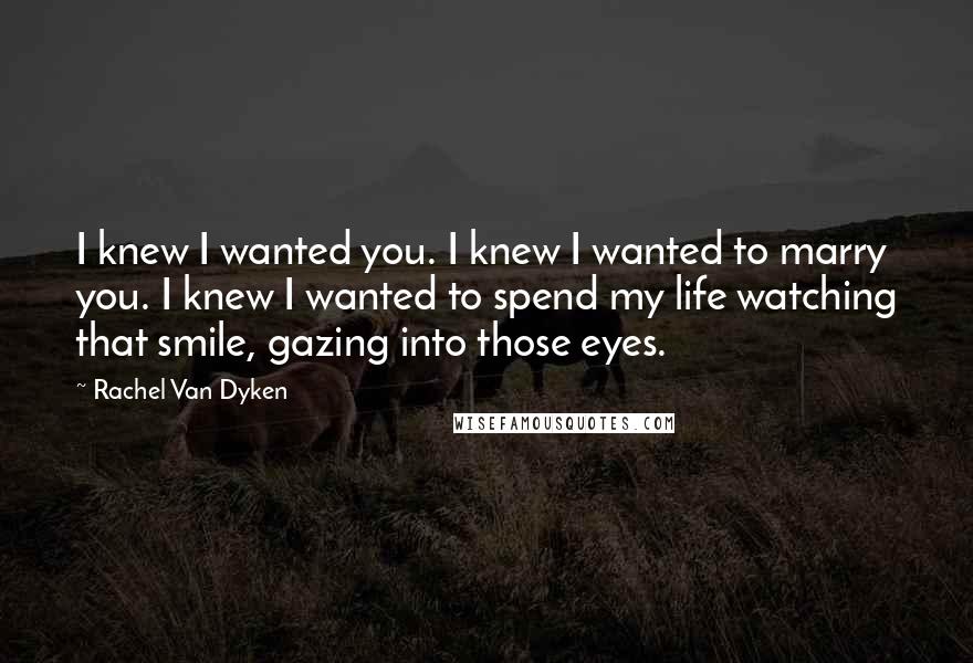 Rachel Van Dyken Quotes: I knew I wanted you. I knew I wanted to marry you. I knew I wanted to spend my life watching that smile, gazing into those eyes.