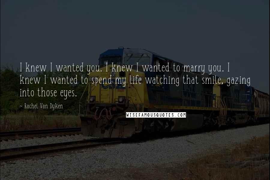 Rachel Van Dyken Quotes: I knew I wanted you. I knew I wanted to marry you. I knew I wanted to spend my life watching that smile, gazing into those eyes.