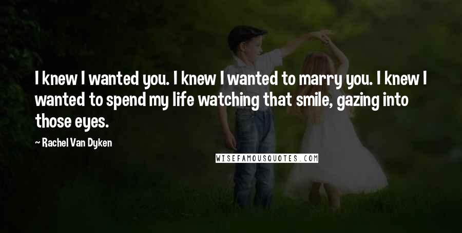 Rachel Van Dyken Quotes: I knew I wanted you. I knew I wanted to marry you. I knew I wanted to spend my life watching that smile, gazing into those eyes.