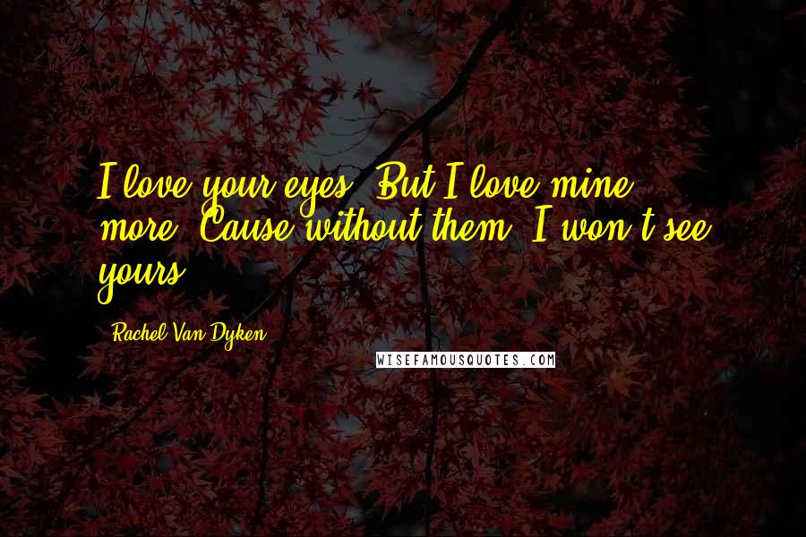 Rachel Van Dyken Quotes: I love your eyes. But I love mine more.'Cause without them, I won't see yours.