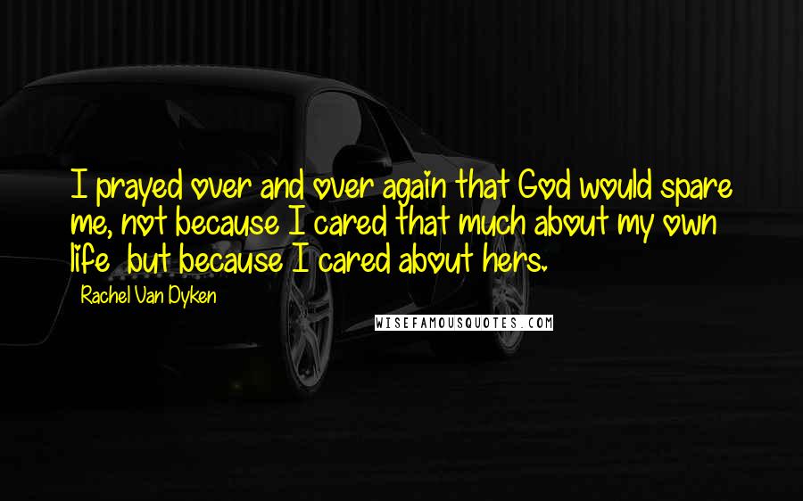 Rachel Van Dyken Quotes: I prayed over and over again that God would spare me, not because I cared that much about my own life  but because I cared about hers.