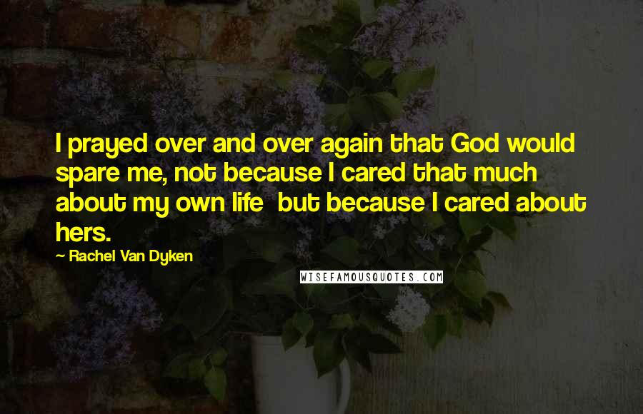 Rachel Van Dyken Quotes: I prayed over and over again that God would spare me, not because I cared that much about my own life  but because I cared about hers.