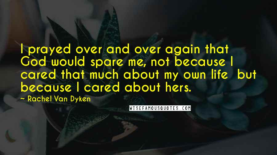 Rachel Van Dyken Quotes: I prayed over and over again that God would spare me, not because I cared that much about my own life  but because I cared about hers.