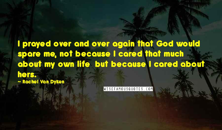 Rachel Van Dyken Quotes: I prayed over and over again that God would spare me, not because I cared that much about my own life  but because I cared about hers.