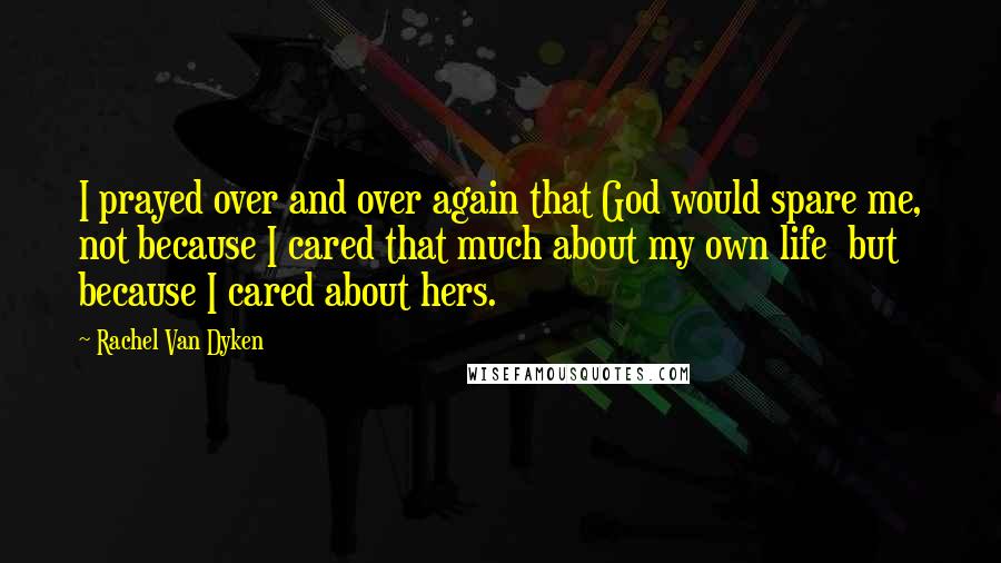Rachel Van Dyken Quotes: I prayed over and over again that God would spare me, not because I cared that much about my own life  but because I cared about hers.