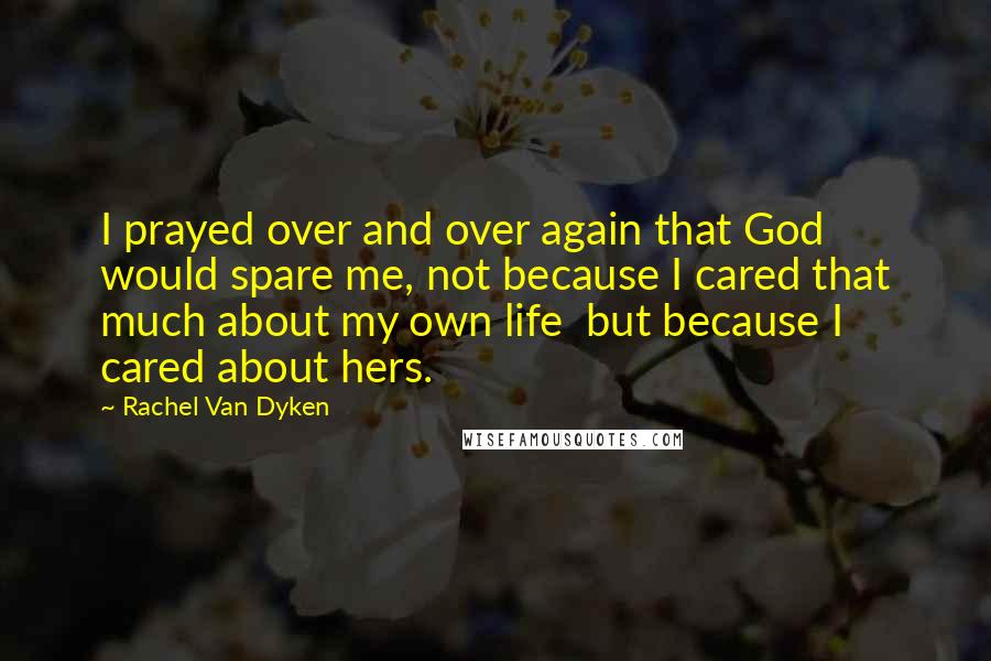 Rachel Van Dyken Quotes: I prayed over and over again that God would spare me, not because I cared that much about my own life  but because I cared about hers.