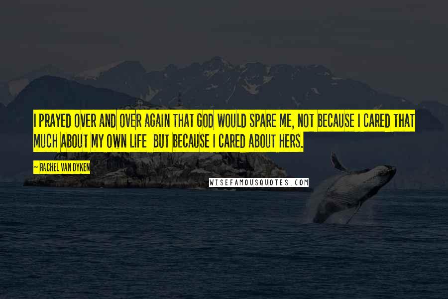 Rachel Van Dyken Quotes: I prayed over and over again that God would spare me, not because I cared that much about my own life  but because I cared about hers.