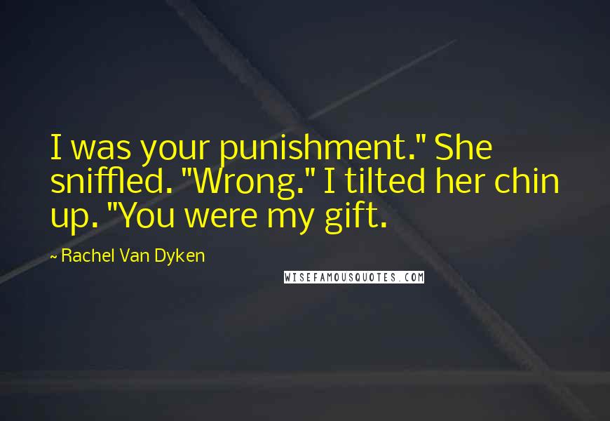 Rachel Van Dyken Quotes: I was your punishment." She sniffled. "Wrong." I tilted her chin up. "You were my gift.