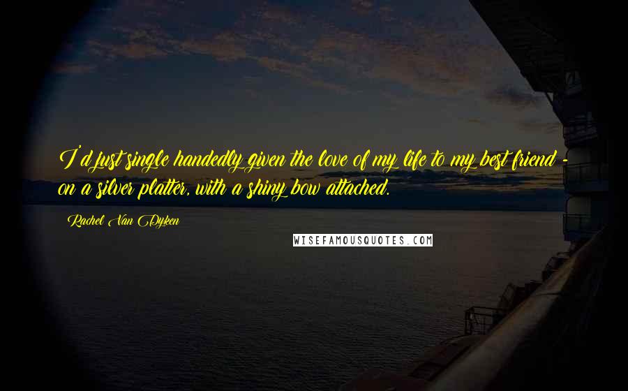 Rachel Van Dyken Quotes: I'd just single handedly given the love of my life to my best friend - on a silver platter, with a shiny bow attached.