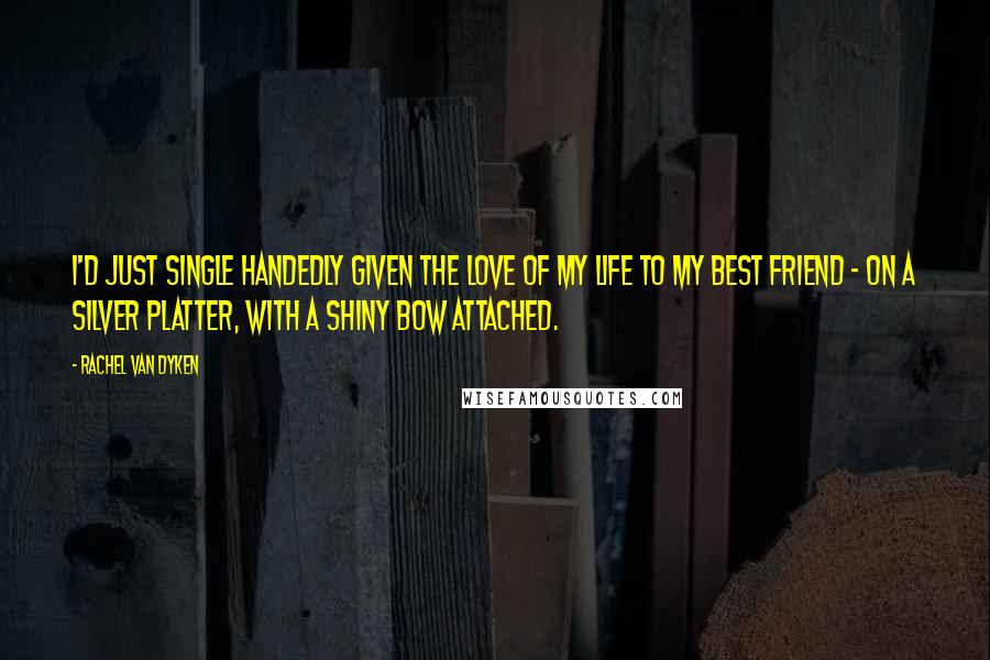 Rachel Van Dyken Quotes: I'd just single handedly given the love of my life to my best friend - on a silver platter, with a shiny bow attached.