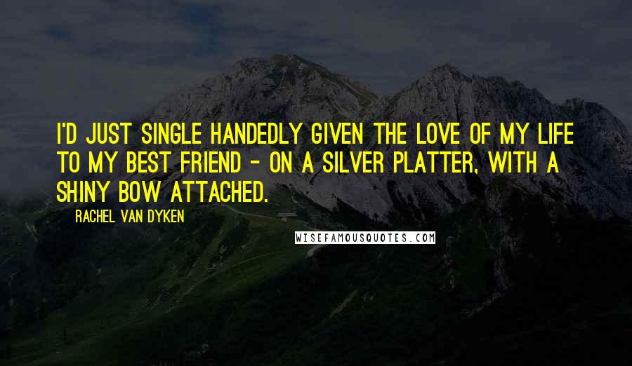 Rachel Van Dyken Quotes: I'd just single handedly given the love of my life to my best friend - on a silver platter, with a shiny bow attached.