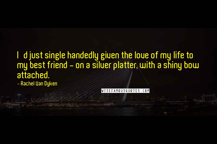 Rachel Van Dyken Quotes: I'd just single handedly given the love of my life to my best friend - on a silver platter, with a shiny bow attached.