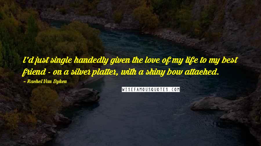 Rachel Van Dyken Quotes: I'd just single handedly given the love of my life to my best friend - on a silver platter, with a shiny bow attached.