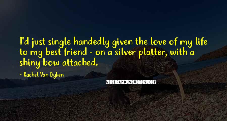 Rachel Van Dyken Quotes: I'd just single handedly given the love of my life to my best friend - on a silver platter, with a shiny bow attached.