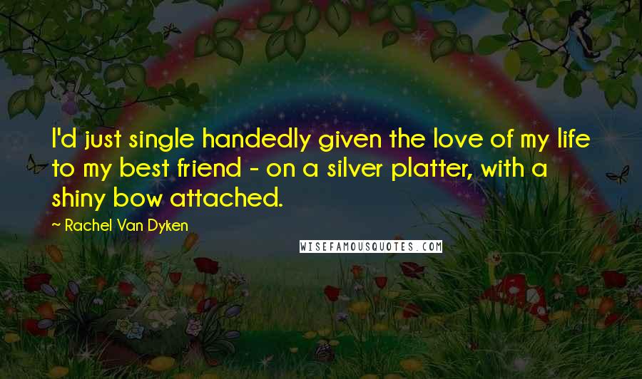 Rachel Van Dyken Quotes: I'd just single handedly given the love of my life to my best friend - on a silver platter, with a shiny bow attached.