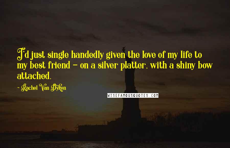 Rachel Van Dyken Quotes: I'd just single handedly given the love of my life to my best friend - on a silver platter, with a shiny bow attached.