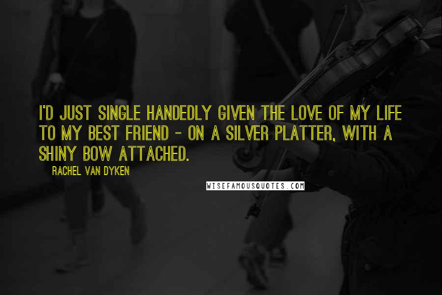 Rachel Van Dyken Quotes: I'd just single handedly given the love of my life to my best friend - on a silver platter, with a shiny bow attached.