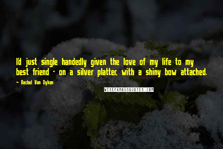 Rachel Van Dyken Quotes: I'd just single handedly given the love of my life to my best friend - on a silver platter, with a shiny bow attached.