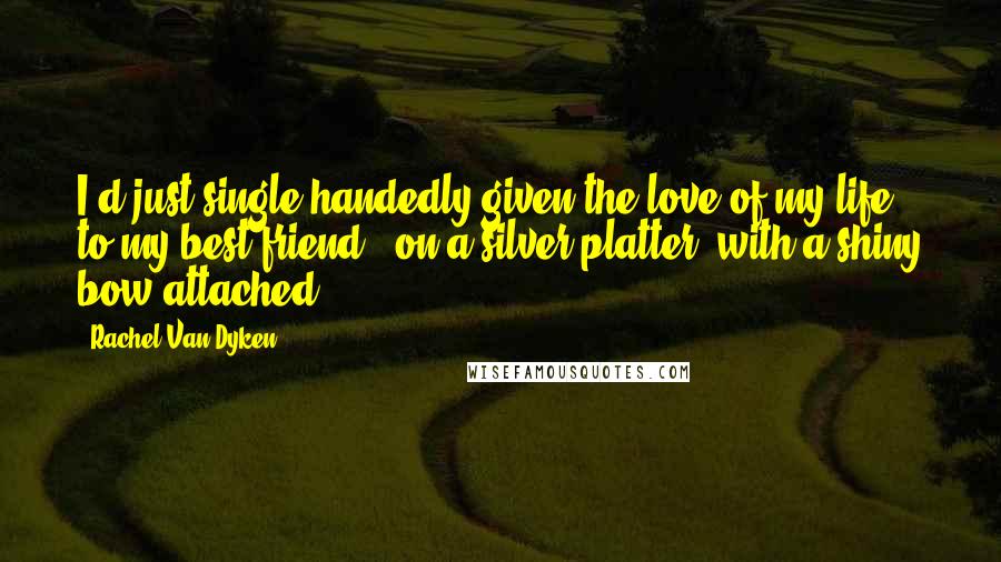 Rachel Van Dyken Quotes: I'd just single handedly given the love of my life to my best friend - on a silver platter, with a shiny bow attached.