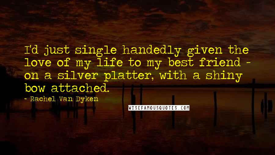 Rachel Van Dyken Quotes: I'd just single handedly given the love of my life to my best friend - on a silver platter, with a shiny bow attached.