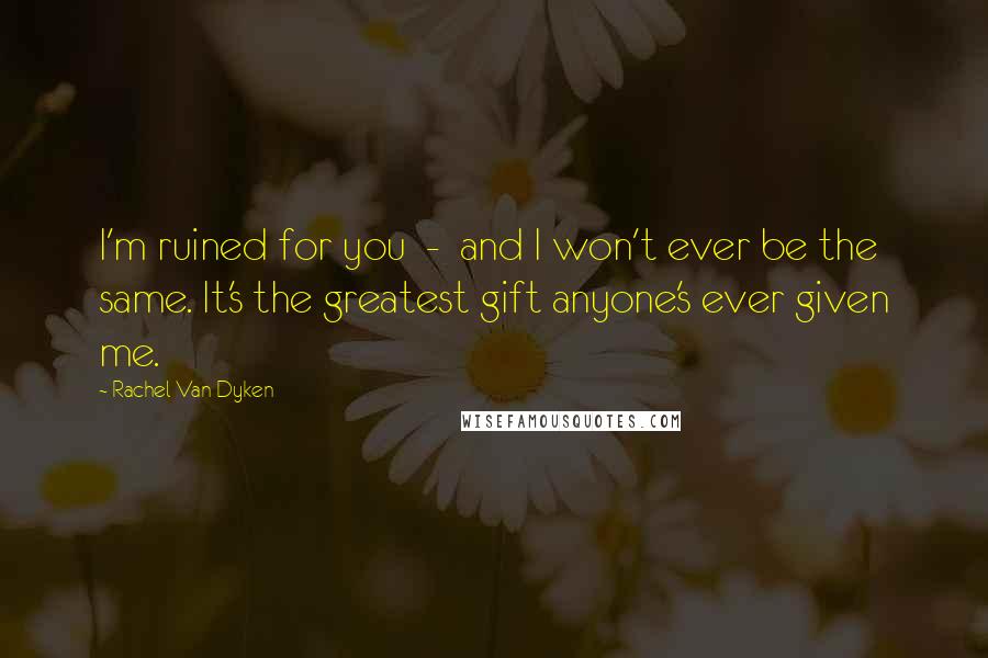 Rachel Van Dyken Quotes: I'm ruined for you - and I won't ever be the same. It's the greatest gift anyone's ever given me.